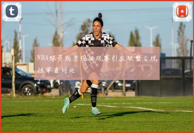 NBA球员购票现场观赛引发联盟合规性审查讨论