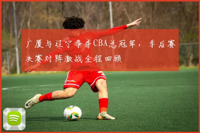 广厦与辽宁争夺CBA总冠军，季后赛决赛对阵激战全程回顾