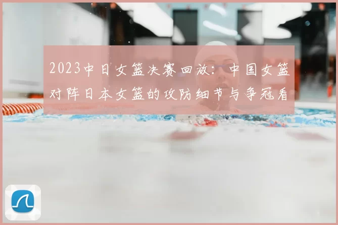 2023中日女篮决赛回放：中国女篮对阵日本女篮的攻防细节与争冠看点
