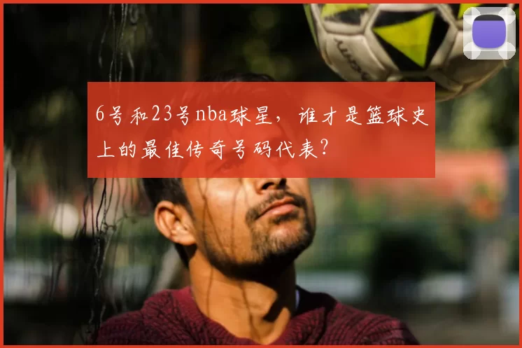6号和23号nba球星，谁才是篮球史上的最佳传奇号码代表？