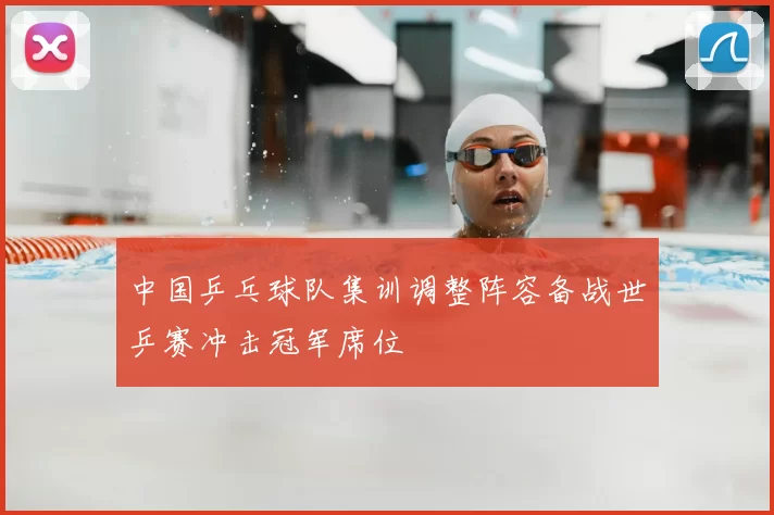 中国乒乓球队集训调整阵容备战世乒赛冲击冠军席位