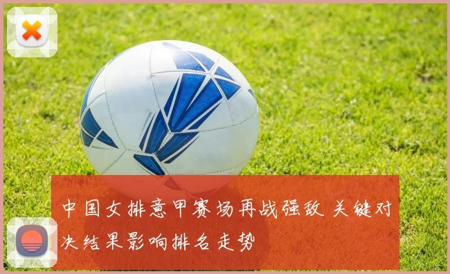 中国女排意甲赛场再战强敌 关键对决结果影响排名走势