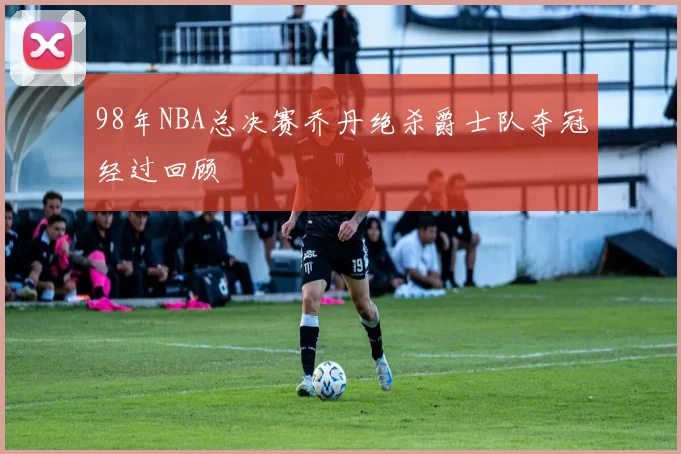 98年NBA总决赛乔丹绝杀爵士队夺冠经过回顾