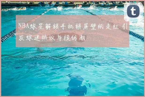NBA球星解锁手机锁屏壁纸走红 引发球迷热议与模仿潮