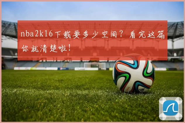 nba2k16下载要多少空间？看完这篇你就清楚啦！