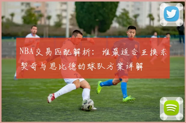 NBA交易匹配解析:谁最适合互换东契奇与恩比德的球队方案详解