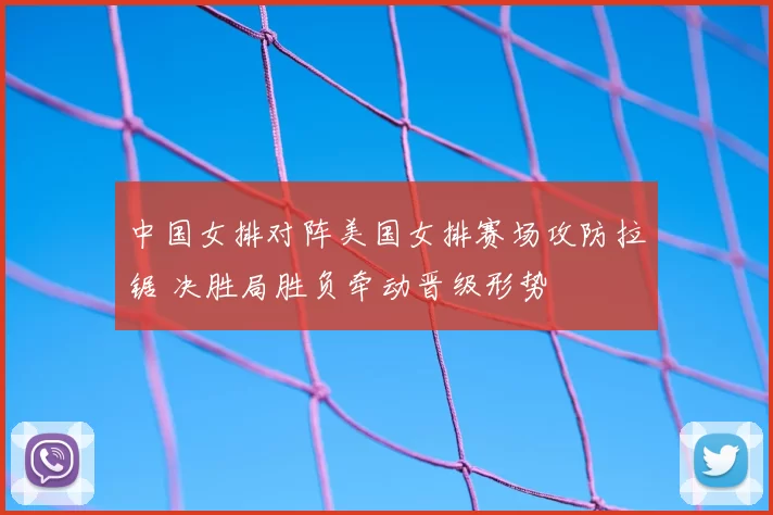 中国女排对阵美国女排赛场攻防拉锯 决胜局胜负牵动晋级形势