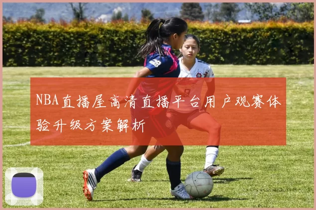 NBA直播屋高清直播平台用户观赛体验升级方案解析