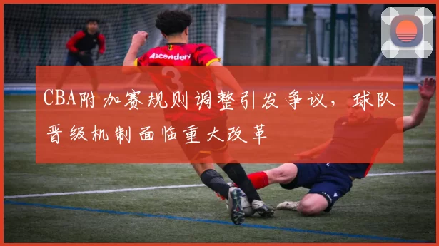 CBA附加赛规则调整引发争议，球队晋级机制面临重大改革