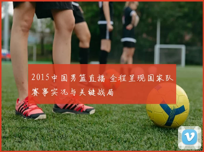 2015中国男篮直播 全程呈现国家队赛事实况与关键战局