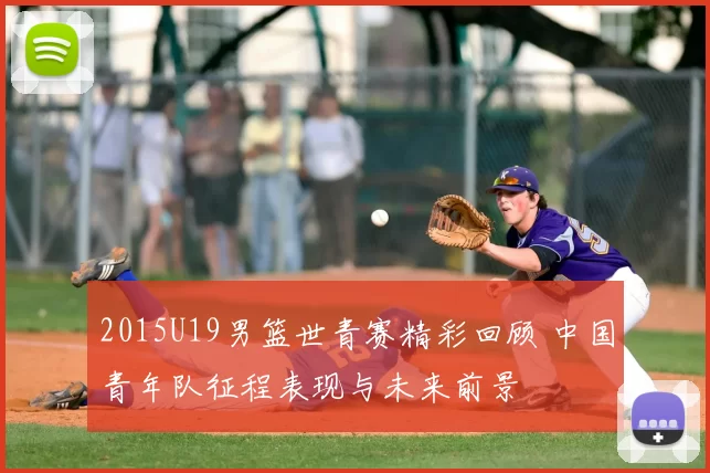 2015U19男篮世青赛精彩回顾 中国青年队征程表现与未来前景