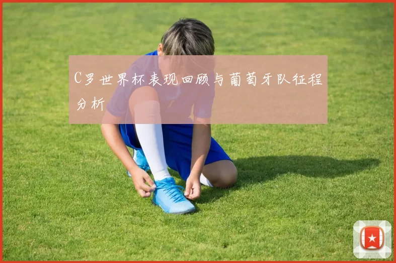 C罗世界杯表现回顾与葡萄牙队征程分析