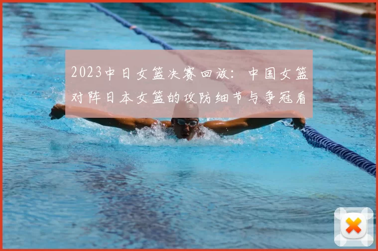 2023中日女篮决赛回放：中国女篮对阵日本女篮的攻防细节与争冠看点