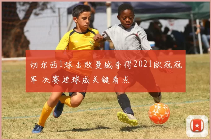 切尔西1球击败曼城夺得2021欧冠冠军 决赛进球成关键看点