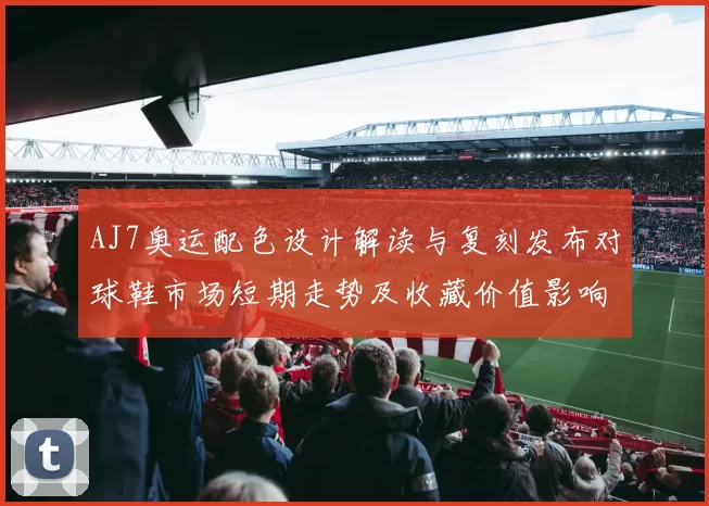 AJ7奥运配色设计解读与复刻发布对球鞋市场短期走势及收藏价值影响