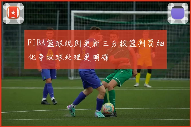 FIBA篮球规则更新三分投篮判罚细化争议球处理更明确
