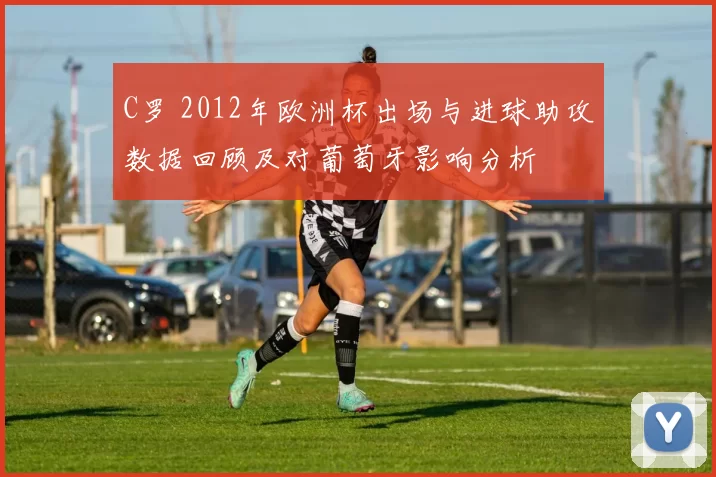 C罗 2012年欧洲杯出场与进球助攻数据回顾及对葡萄牙影响分析