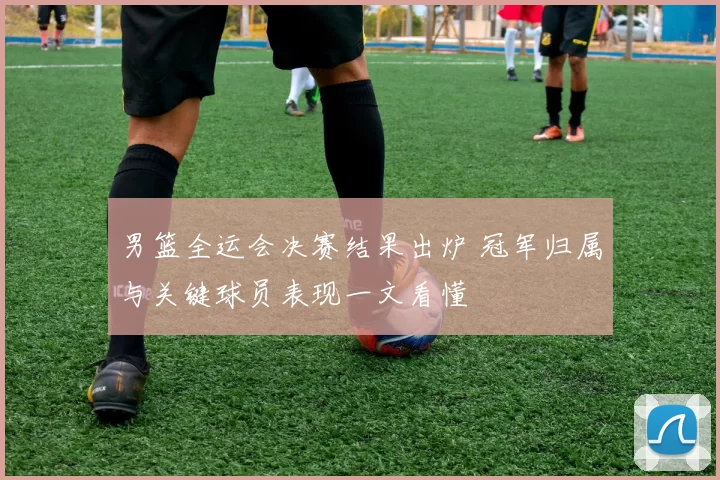 男篮全运会决赛结果出炉 冠军归属与关键球员表现一文看懂