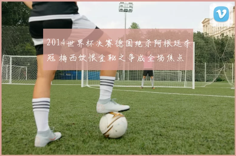 2014世界杯决赛德国绝杀阿根廷夺冠 梅西饮恨金靴之争成全场焦点