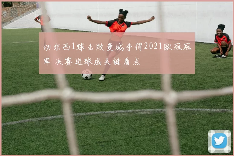 切尔西1球击败曼城夺得2021欧冠冠军 决赛进球成关键看点