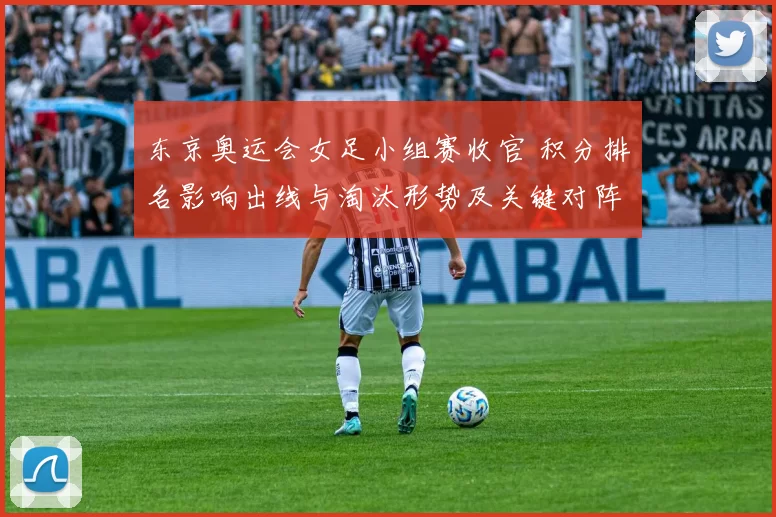 东京奥运会女足小组赛收官 积分排名影响出线与淘汰形势及关键对阵看点