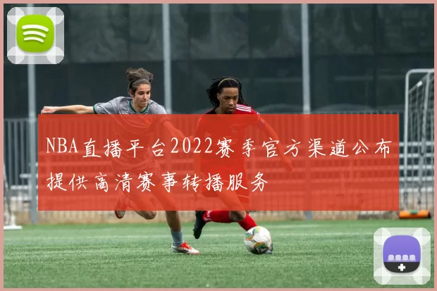 NBA直播平台2022赛季官方渠道公布提供高清赛事转播服务