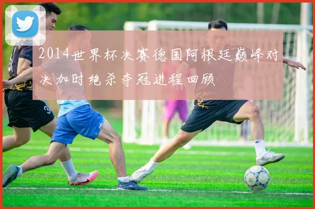 2014世界杯决赛德国阿根廷巅峰对决加时绝杀夺冠进程回顾