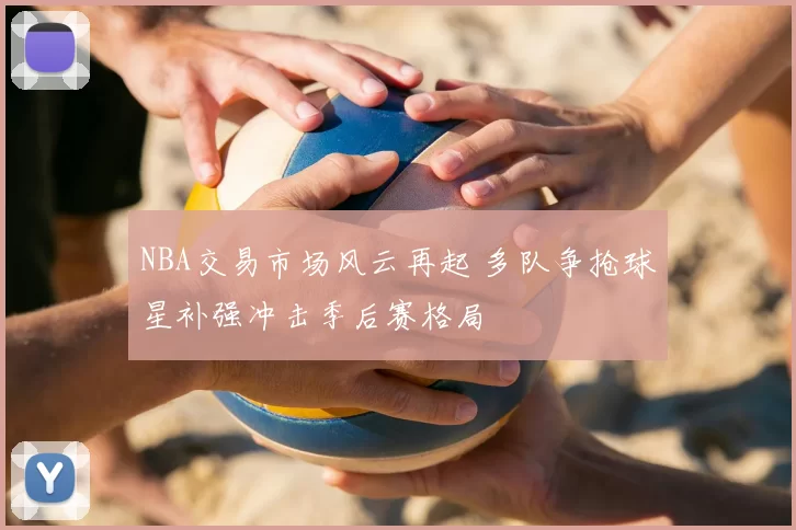NBA交易市场风云再起 多队争抢球星补强冲击季后赛格局