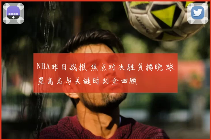 NBA昨日战报 焦点对决胜负揭晓 球星高光与关键时刻全回顾