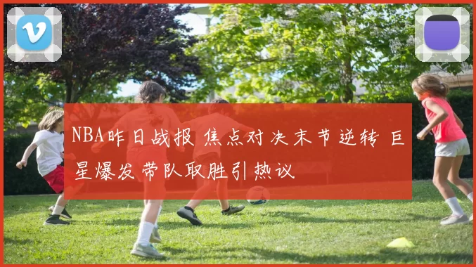NBA昨日战报 焦点对决末节逆转 巨星爆发带队取胜引热议