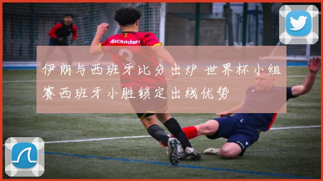 伊朗与西班牙比分出炉 世界杯小组赛西班牙小胜锁定出线优势