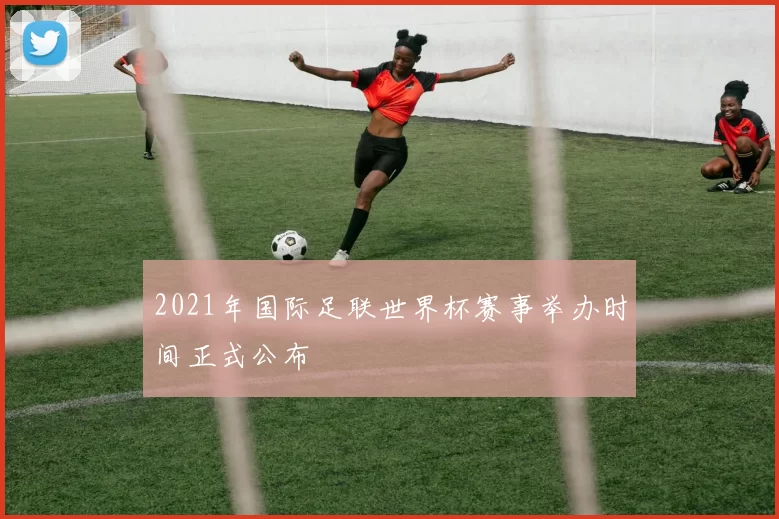 2021年国际足联世界杯赛事举办时间正式公布