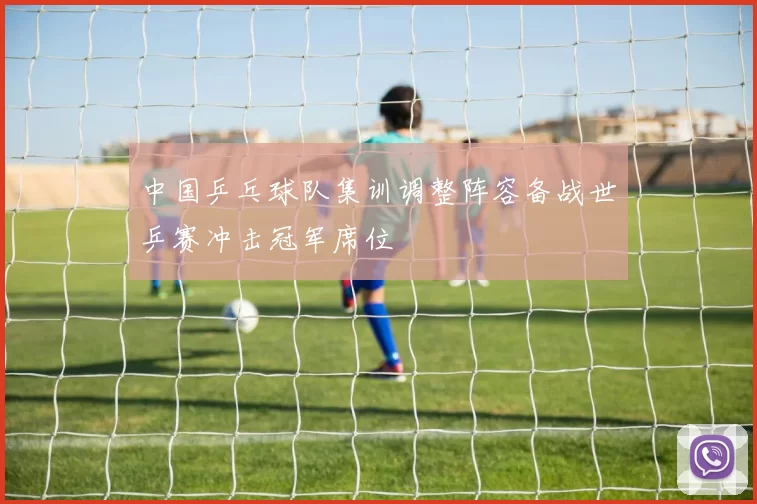 中国乒乓球队集训调整阵容备战世乒赛冲击冠军席位