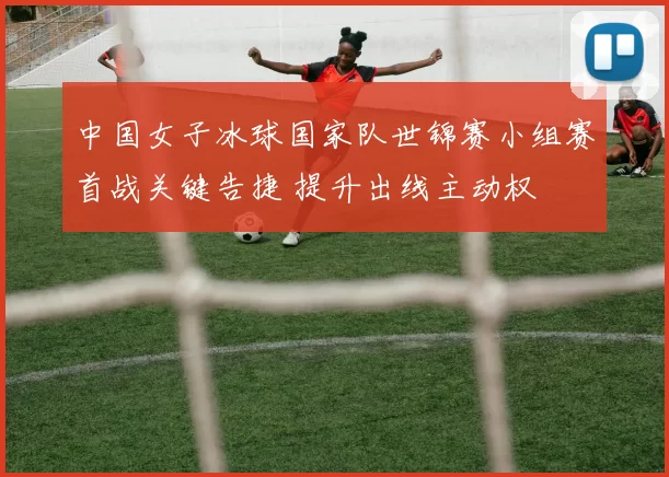 中国女子冰球国家队世锦赛小组赛首战关键告捷 提升出线主动权