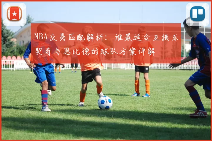 NBA交易匹配解析：谁最适合互换东契奇与恩比德的球队方案详解