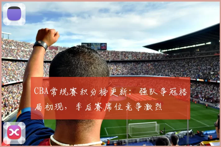 CBA常规赛积分榜更新：强队争冠格局初现，季后赛席位竞争激烈