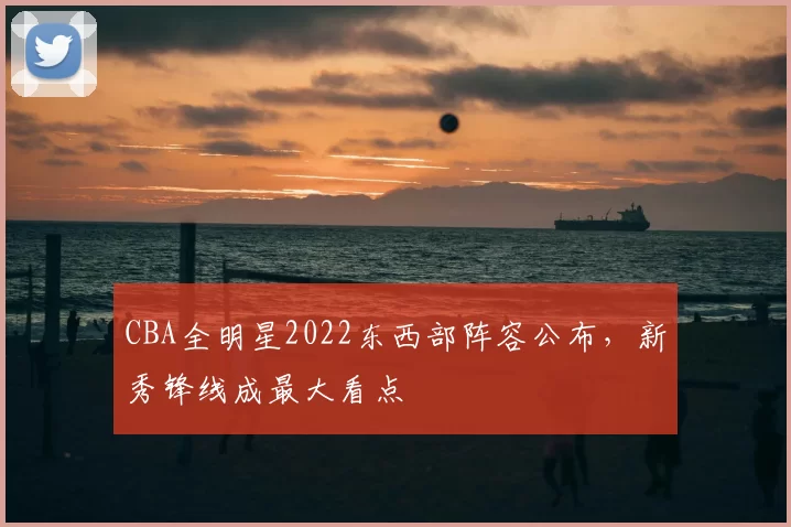 CBA全明星2022东西部阵容公布，新秀锋线成最大看点