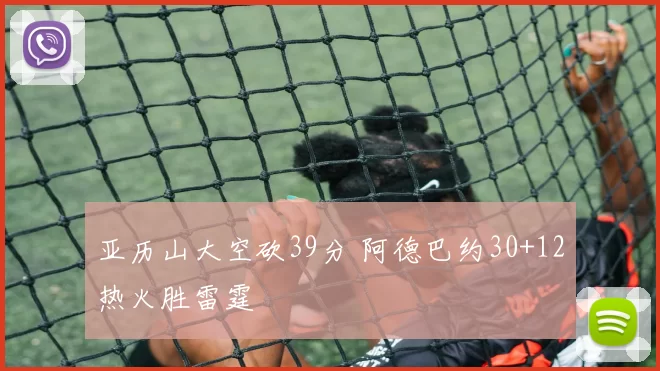 亚历山大空砍39分 阿德巴约30+12热火胜雷霆