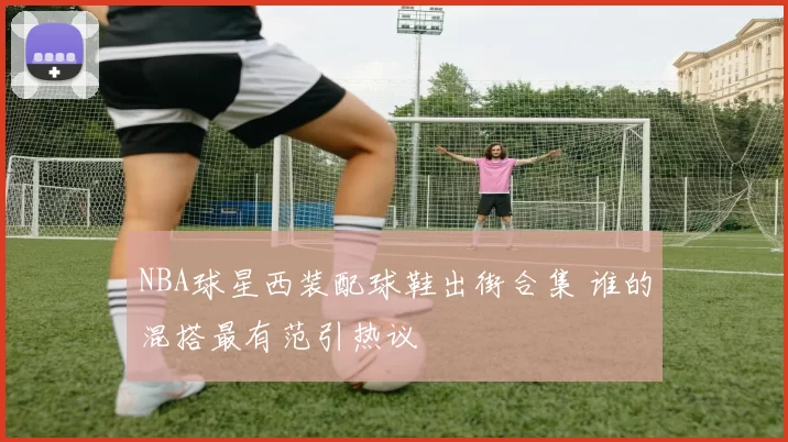 NBA球星西装配球鞋出街合集 谁的混搭最有范引热议