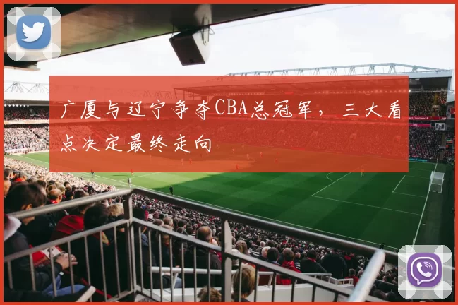 广厦与辽宁争夺CBA总冠军,三大看点决定最终走向