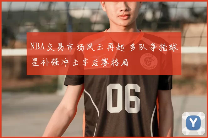 NBA交易市场风云再起 多队争抢球星补强冲击季后赛格局