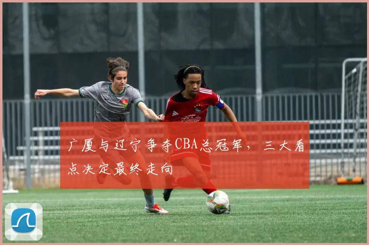 广厦与辽宁争夺CBA总冠军，三大看点决定最终走向