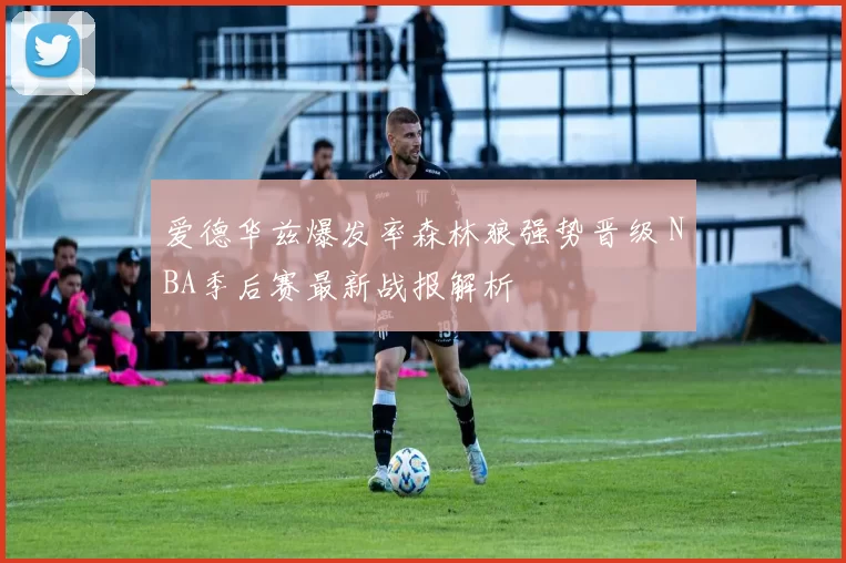 爱德华兹爆发率森林狼强势晋级 NBA季后赛最新战报解析