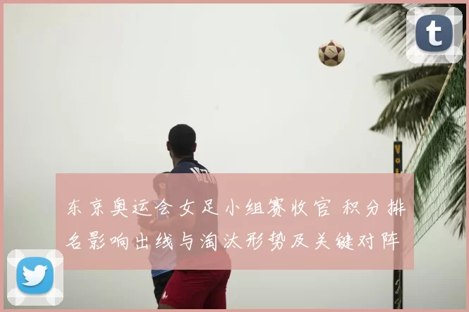 东京奥运会女足小组赛收官 积分排名影响出线与淘汰形势及关键对阵看点