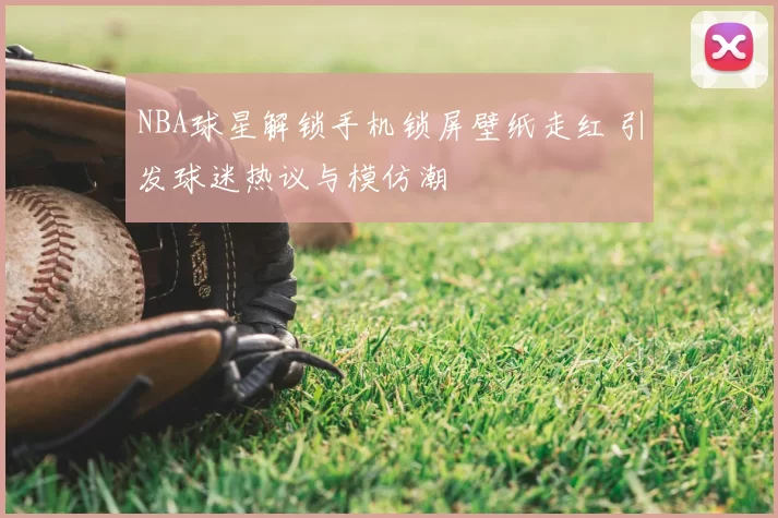NBA球星解锁手机锁屏壁纸走红 引发球迷热议与模仿潮