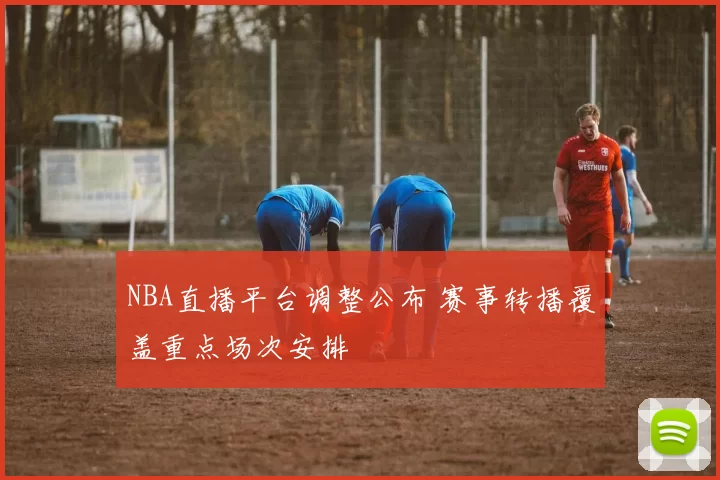 NBA直播平台调整公布 赛事转播覆盖重点场次安排