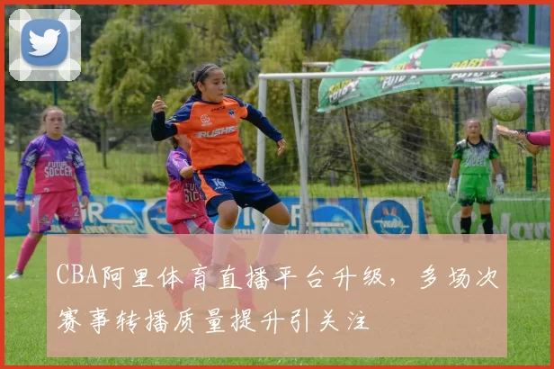 CBA阿里体育直播平台升级，多场次赛事转播质量提升引关注