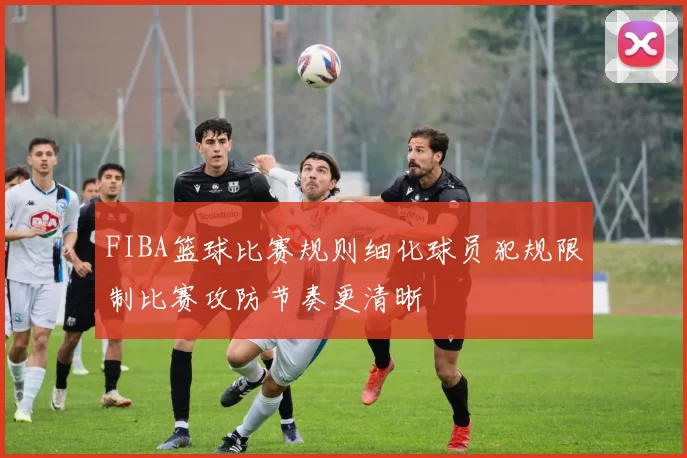 FIBA篮球比赛规则细化球员犯规限制比赛攻防节奏更清晰