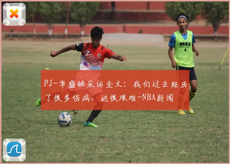 PJ-华盛顿采访全文：我们过去经历了很多伤病，这很艰难-NBA新闻