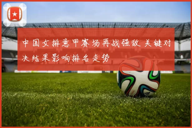 中国女排意甲赛场再战强敌 关键对决结果影响排名走势